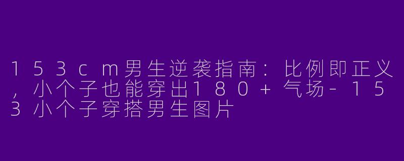153cm男生逆袭指南:比例即正义,小个子也能穿出180+气场-153小个子穿搭男生图片