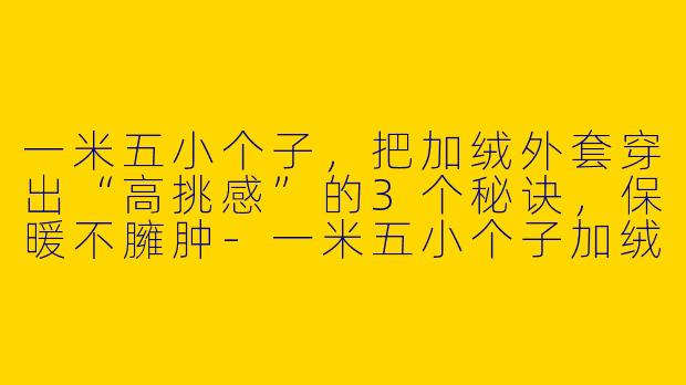 一米五小个子，把加绒外套穿出“高挑感”的3个秘诀，保暖不臃肿-一米五小个子加绒外套穿搭