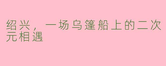 绍兴,一场乌篷船上的二次元相遇