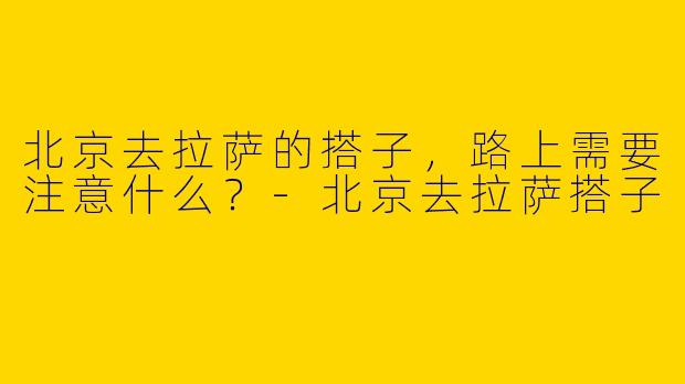 北京去拉萨的搭子，路上需要注意什么？-北京去拉萨搭子