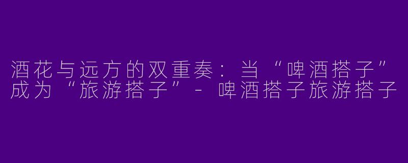 酒花与远方的双重奏:当“啤酒搭子”成为“旅游搭子”-啤酒搭子旅游搭子