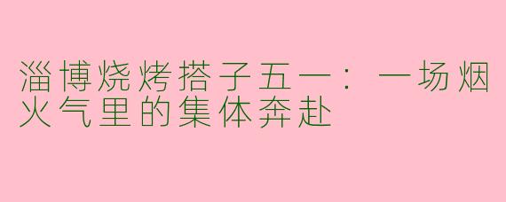 淄博烧烤搭子五一：一场烟火气里的集体奔赴