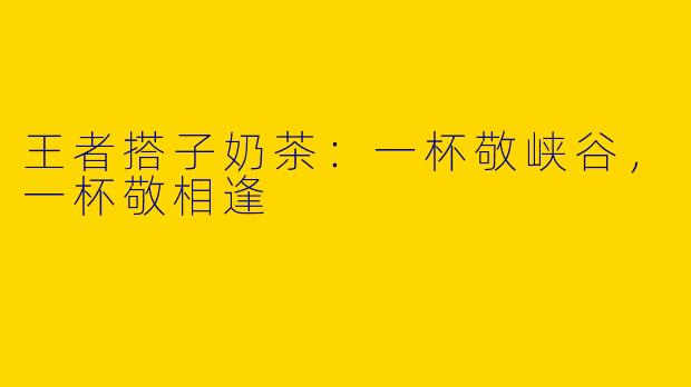 王者搭子奶茶:一杯敬峡谷,一杯敬相逢
