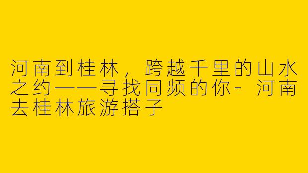 河南到桂林,跨越千里的山水之约——寻找同频的你-河南去桂林旅游搭子