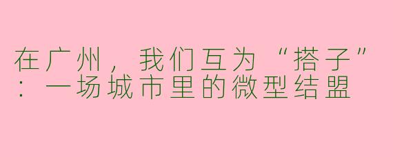 在广州,我们互为“搭子”:一场城市里的微型结盟