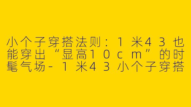 小个子穿搭法则:1米43也能穿出“显高10cm”的时髦气场-1米43小个子穿搭女