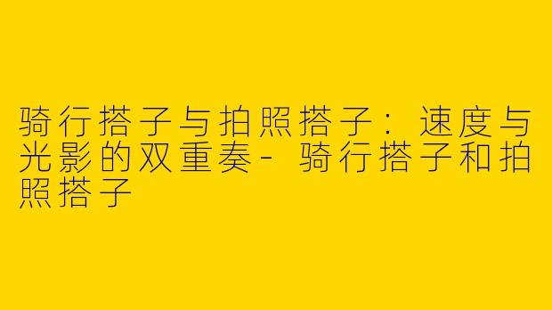 骑行搭子与拍照搭子:速度与光影的双重奏-骑行搭子和拍照搭子