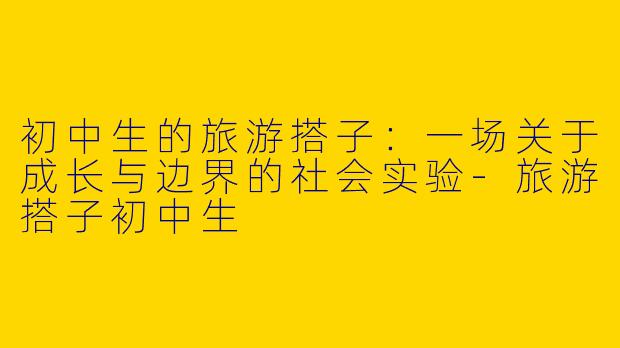 初中生的旅游搭子:一场关于成长与边界的社会实验-旅游搭子初中生