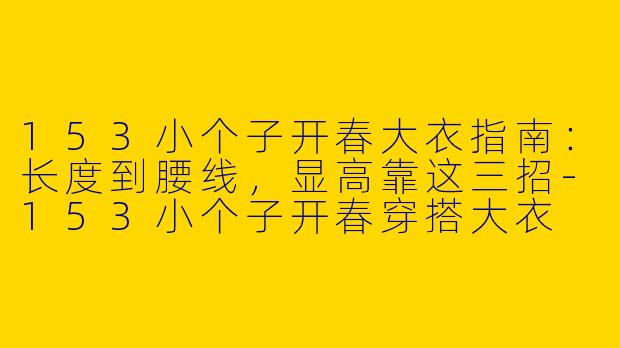 153小个子开春大衣指南：长度到腰线，显高靠这三招-153小个子开春穿搭大衣