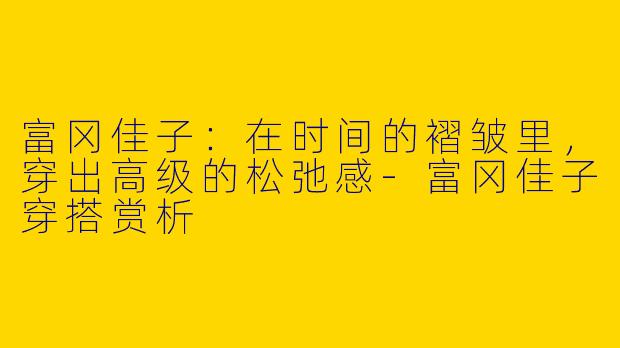 富冈佳子:在时间的褶皱里,穿出高级的松弛感-富冈佳子穿搭赏析