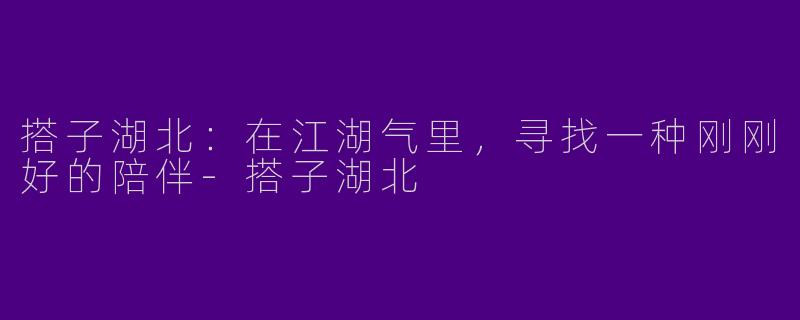 搭子湖北:在江湖气里,寻找一种刚刚好的陪伴-搭子湖北