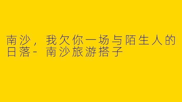 南沙,我欠你一场与陌生人的日落-南沙旅游搭子