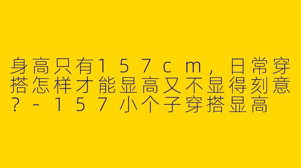 身高只有157cm,日常穿搭怎样才能显高又不显得刻意?-157小个子穿搭显高