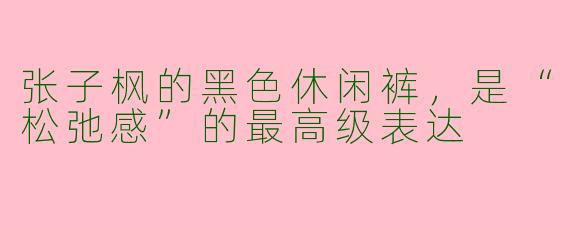 张子枫的黑色休闲裤,是“松弛感”的最高级表达