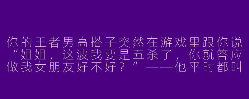 你的王者男高搭子突然在游戏里跟你说“姐姐,这波我要是五杀了,你就答应做我女朋友好不好?”——他平时都叫你“兄弟”的,你正蹲草里准备抢龙,你会怎么回?-王者男高搭子