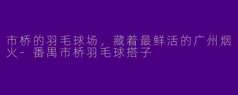 市桥的羽毛球场,藏着最鲜活的广州烟火-番禺市桥羽毛球搭子