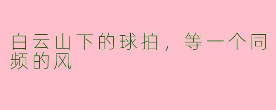 白云山下的球拍,等一个同频的风