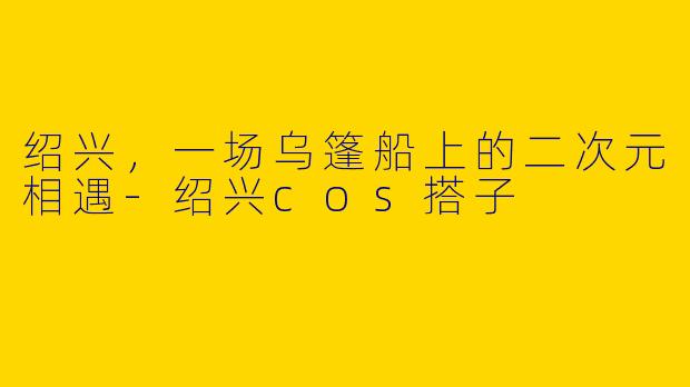 绍兴,一场乌篷船上的二次元相遇-绍兴cos搭子