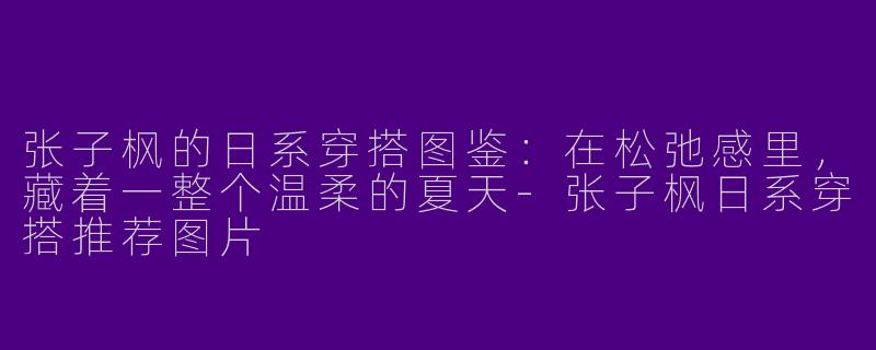 张子枫的日系穿搭图鉴:在松弛感里,藏着一整个温柔的夏天-张子枫日系穿搭推荐图片