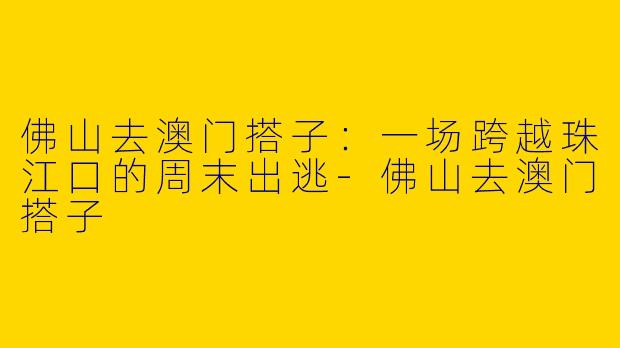 佛山去澳门搭子：一场跨越珠江口的周末出逃