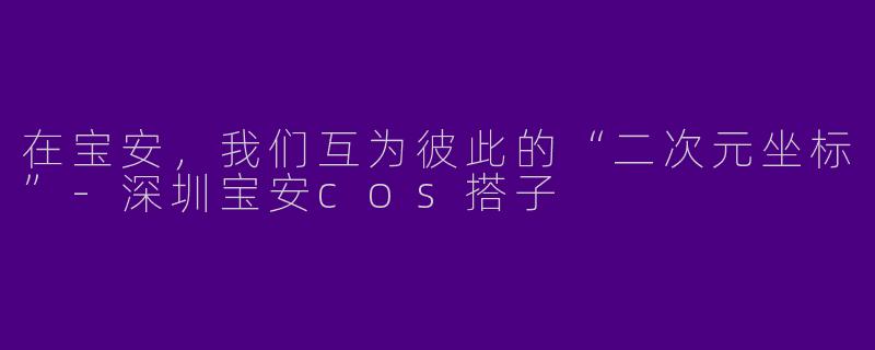 在宝安，我们互为彼此的“二次元坐标”-深圳宝安cos搭子