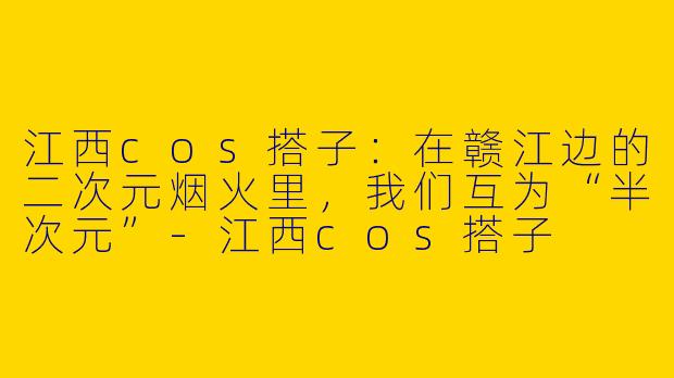 江西cos搭子:在赣江边的二次元烟火里,我们互为“半次元”-江西cos搭子