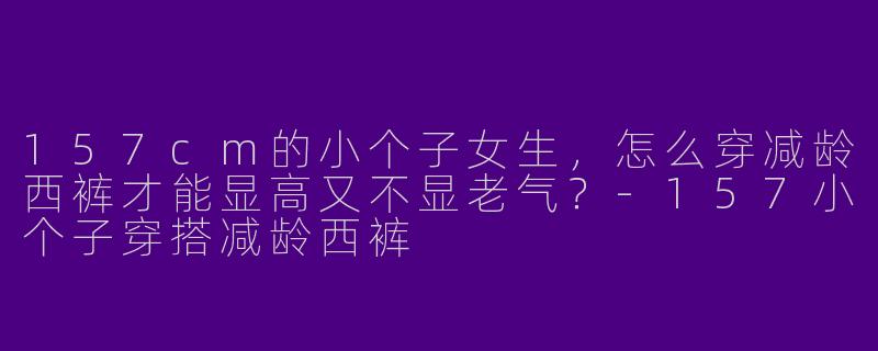 157cm的小个子女生,怎么穿减龄西裤才能显高又不显老气?-157小个子穿搭减龄西裤
