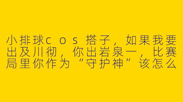 小排球cos搭子,如果我要出及川彻,你出岩泉一,比赛局里你作为“守护神”该怎么接住我的每一个“发球失误”?