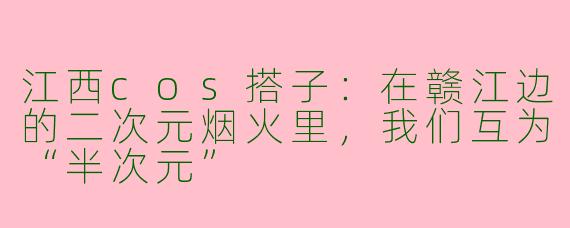 江西cos搭子:在赣江边的二次元烟火里,我们互为“半次元”