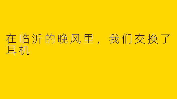 在临沂的晚风里,我们交换了耳机