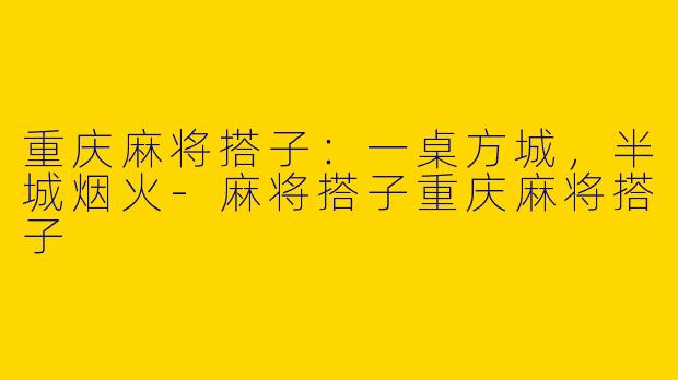 重庆麻将搭子:一桌方城,半城烟火-麻将搭子重庆麻将搭子