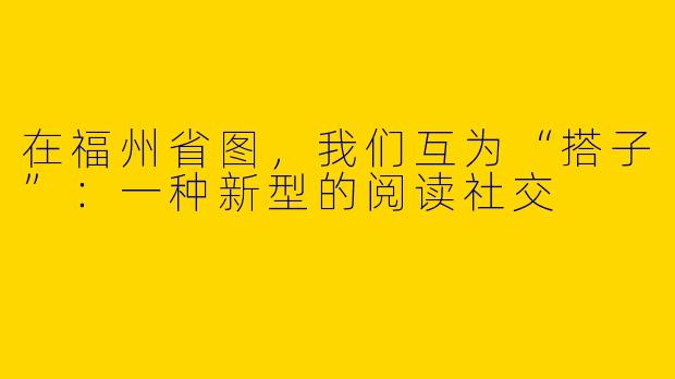 在福州省图,我们互为“搭子”:一种新型的阅读社交