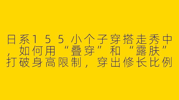 日系155小个子穿搭走秀中,如何用“叠穿”和“露肤”打破身高限制,穿出修长比例而不显臃肿?-日系155小个子穿搭走秀