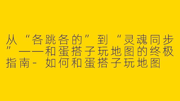 从“各跳各的”到“灵魂同步”——和蛋搭子玩地图的终极指南-如何和蛋搭子玩地图