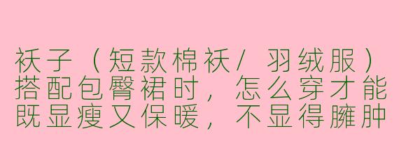 袄子(短款棉袄/羽绒服)搭配包臀裙时,怎么穿才能既显瘦又保暖,不显得臃肿?