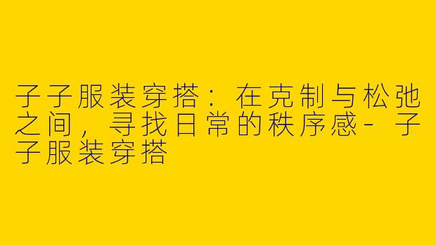 子子服装穿搭:在克制与松弛之间,寻找日常的秩序感-子子服装穿搭