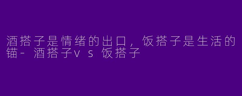 酒搭子是情绪的出口,饭搭子是生活的锚-酒搭子vs饭搭子