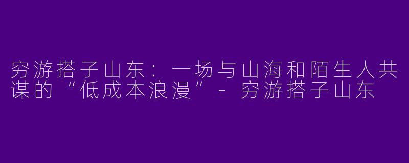 穷游搭子山东:一场与山海和陌生人共谋的“低成本浪漫”-穷游搭子山东