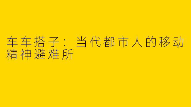车车搭子:当代都市人的移动精神避难所