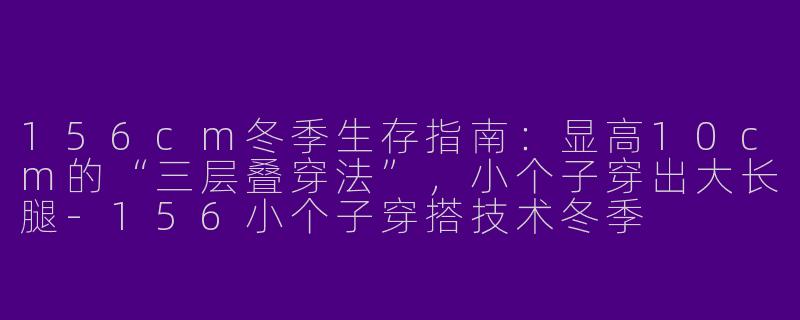 156cm冬季生存指南:显高10cm的“三层叠穿法”,小个子穿出大长腿-156小个子穿搭技术冬季
