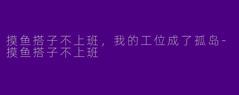 摸鱼搭子不上班，我的工位成了孤岛-摸鱼搭子不上班