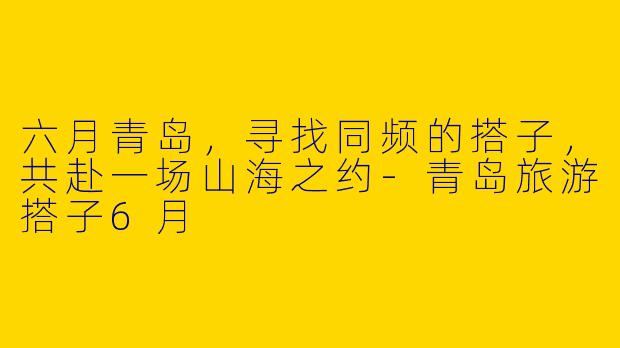 六月青岛,寻找同频的搭子,共赴一场山海之约-青岛旅游搭子6月