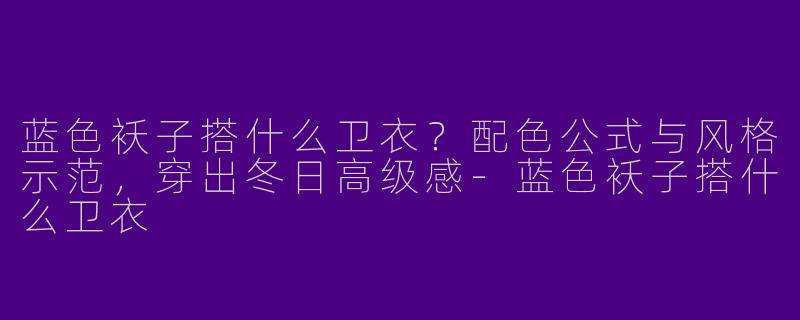 蓝色袄子搭什么卫衣?配色公式与风格示范,穿出冬日高级感-蓝色袄子搭什么卫衣