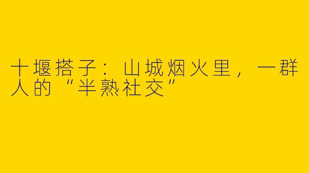 十堰搭子:山城烟火里,一群人的“半熟社交”