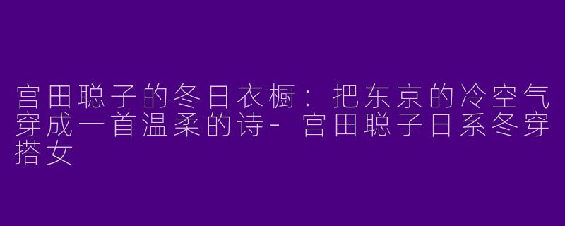 宫田聪子的冬日衣橱:把东京的冷空气穿成一首温柔的诗-宫田聪子日系冬穿搭女