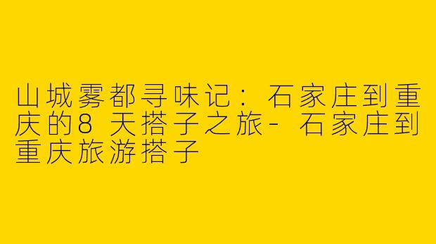 山城雾都寻味记:石家庄到重庆的8天搭子之旅-石家庄到重庆旅游搭子