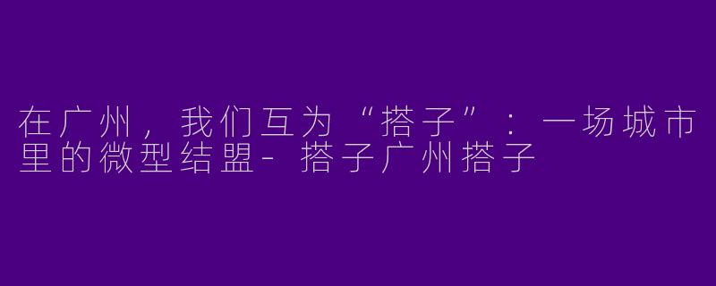 在广州,我们互为“搭子”:一场城市里的微型结盟-搭子广州搭子