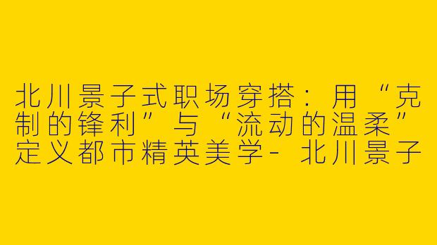 北川景子式职场穿搭:用“克制的锋利”与“流动的温柔”定义都市精英美学-北川景子职业穿搭