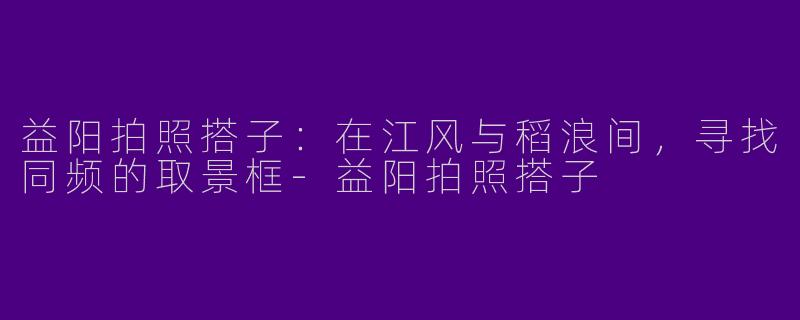 益阳拍照搭子:在江风与稻浪间,寻找同频的取景框-益阳拍照搭子