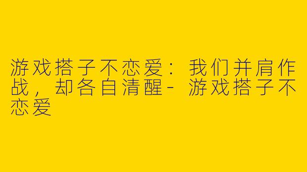 游戏搭子不恋爱:我们并肩作战,却各自清醒-游戏搭子不恋爱
